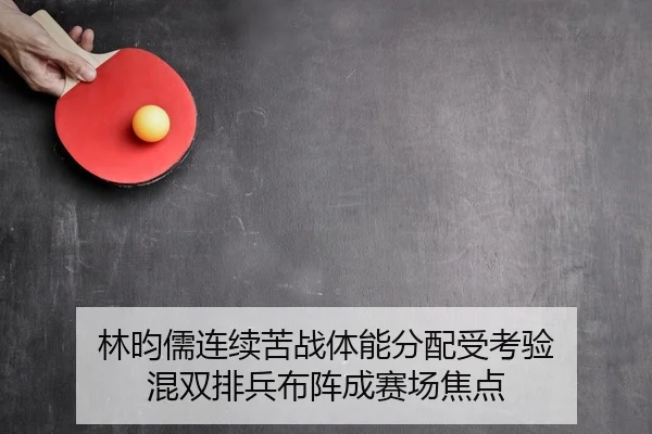 林昀儒连续苦战体能分配受考验 混双排兵布阵成赛场焦点