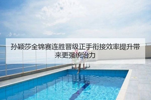 孙颖莎全锦赛连胜晋级正手衔接效率提升带来更强统治力