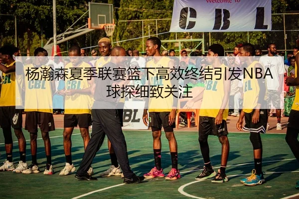 杨瀚森夏季联赛篮下高效终结引发NBA球探细致关注